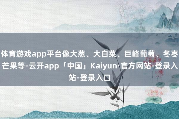 体育游戏app平台像大葱、大白菜、巨峰葡萄、冬枣、芒果等-云开app「中国」Kaiyun·官方网站-登录入口