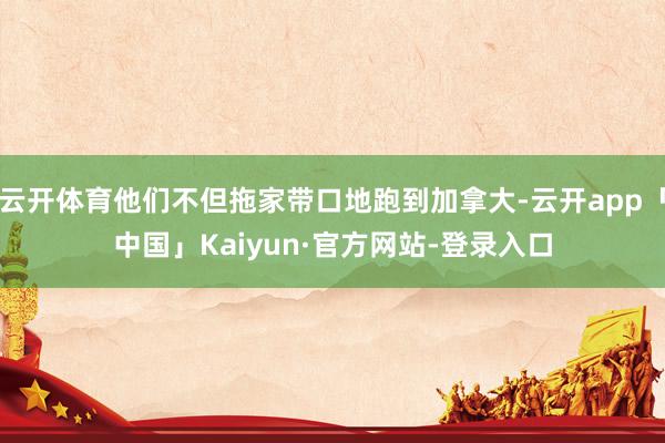 云开体育他们不但拖家带口地跑到加拿大-云开app「中国」Kaiyun·官方网站-登录入口