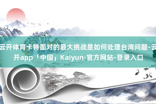 云开体育卡特面对的最大挑战是如何处理台湾问题-云开app「中国」Kaiyun·官方网站-登录入口
