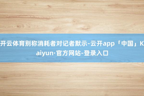 开云体育别称消耗者对记者默示-云开app「中国」Kaiyun·官方网站-登录入口