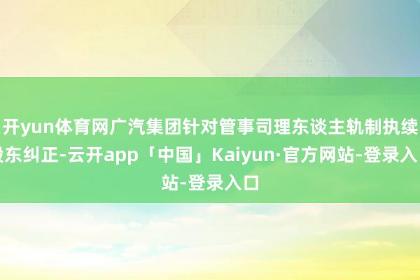 开yun体育网广汽集团针对管事司理东谈主轨制执续股东纠正-云开app「中国」Kaiyun·官方网站-登录入口