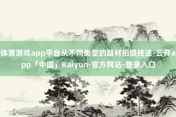 体育游戏app平台从不同类型的题材拍摄技法-云开app「中国」Kaiyun·官方网站-登录入口