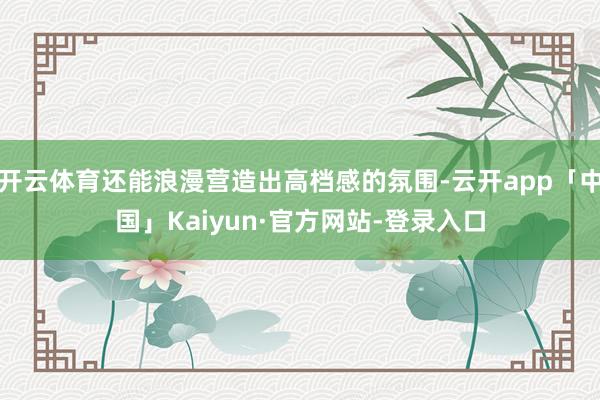 开云体育还能浪漫营造出高档感的氛围-云开app「中国」Kaiyun·官方网站-登录入口