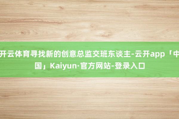 开云体育寻找新的创意总监交班东谈主-云开app「中国」Kaiyun·官方网站-登录入口