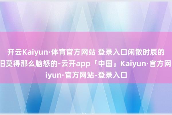 开云Kaiyun·体育官方网站 登录入口闲散时辰的他看起来照旧莫得那么脑怒的-云开app「中国」Kaiyun·官方网站-登录入口