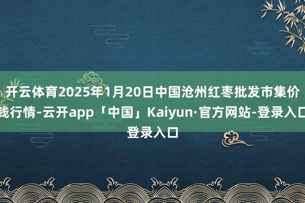开云体育2025年1月20日中国沧州红枣批发市集价钱行情-云开app「中国」Kaiyun·官方网站-登录入口