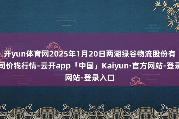 开yun体育网2025年1月20日两湖绿谷物流股份有限公司价钱行情-云开app「中国」Kaiyun·官方网站-登录入口
