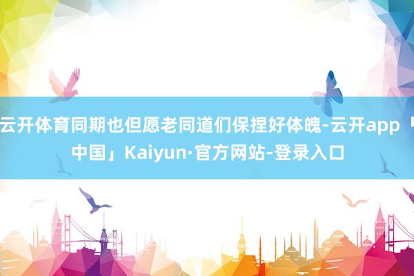 云开体育同期也但愿老同道们保捏好体魄-云开app「中国」Kaiyun·官方网站-登录入口