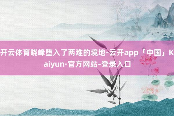 开云体育晓峰堕入了两难的境地-云开app「中国」Kaiyun·官方网站-登录入口