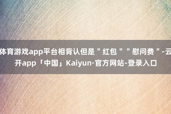 体育游戏app平台相背认但是＂红包＂＂慰问费＂-云开app「中国」Kaiyun·官方网站-登录入口