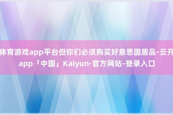 体育游戏app平台但你们必须购买好意思国居品-云开app「中国」Kaiyun·官方网站-登录入口