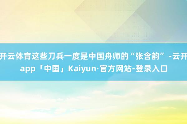 开云体育这些刀兵一度是中国舟师的“张含韵” -云开app「中国」Kaiyun·官方网站-登录入口