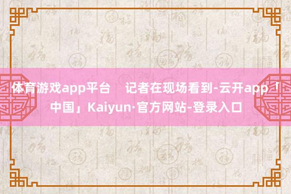 体育游戏app平台    记者在现场看到-云开app「中国」Kaiyun·官方网站-登录入口