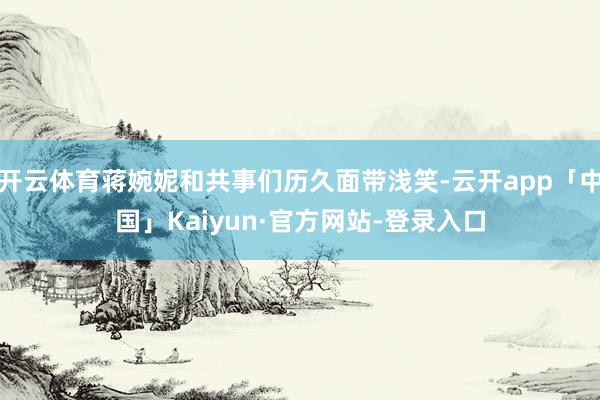 开云体育蒋婉妮和共事们历久面带浅笑-云开app「中国」Kaiyun·官方网站-登录入口
