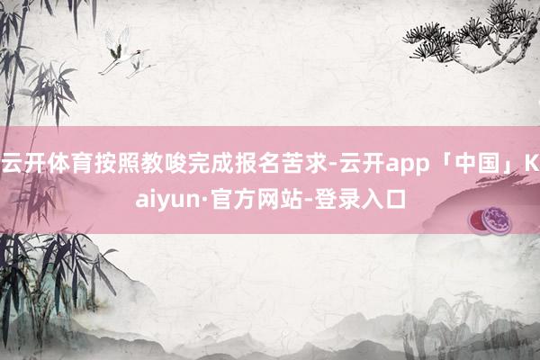 云开体育按照教唆完成报名苦求-云开app「中国」Kaiyun·官方网站-登录入口