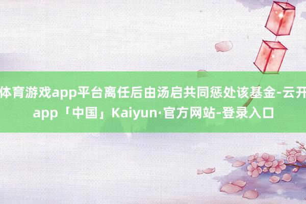 体育游戏app平台离任后由汤启共同惩处该基金-云开app「中国」Kaiyun·官方网站-登录入口