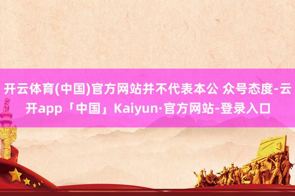 开云体育(中国)官方网站并不代表本公 众号态度-云开app「中国」Kaiyun·官方网站-登录入口