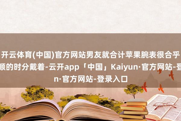 开云体育(中国)官方网站男友就合计苹果腕表很合乎她在通顺的时分戴着-云开app「中国」Kaiyun·官方网站-登录入口