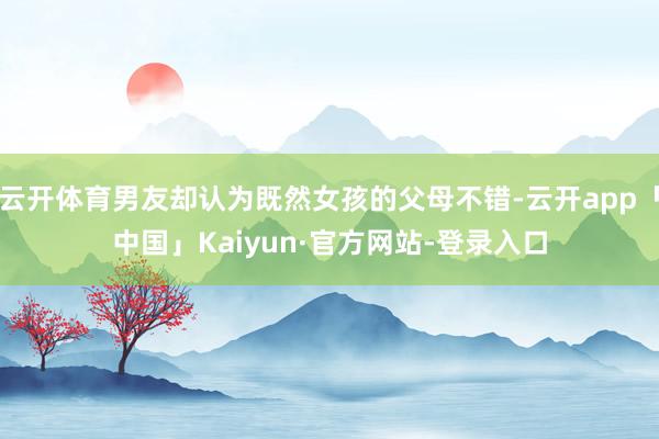 云开体育男友却认为既然女孩的父母不错-云开app「中国」Kaiyun·官方网站-登录入口