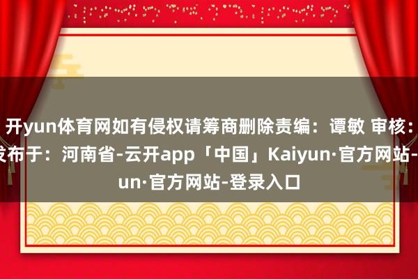 开yun体育网如有侵权请筹商删除责编：谭敏 审核：郭同欢 发布于：河南省-云开app「中国」Kaiyun·官方网站-登录入口