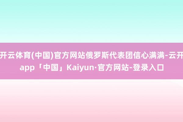 开云体育(中国)官方网站俄罗斯代表团信心满满-云开app「中国」Kaiyun·官方网站-登录入口