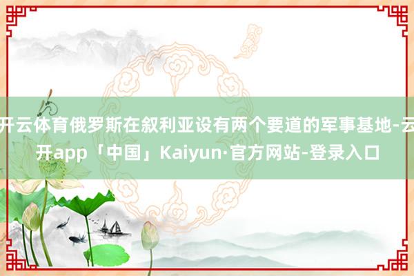 开云体育俄罗斯在叙利亚设有两个要道的军事基地-云开app「中国」Kaiyun·官方网站-登录入口