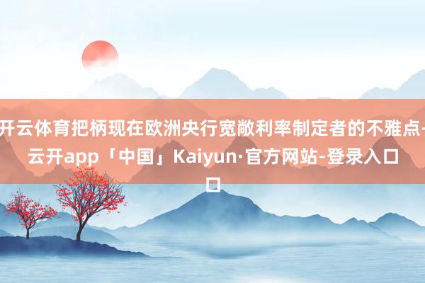 开云体育把柄现在欧洲央行宽敞利率制定者的不雅点-云开app「中国」Kaiyun·官方网站-登录入口