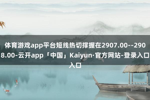 体育游戏app平台短线热切撑握在2907.00--2908.00-云开app「中国」Kaiyun·官方网站-登录入口