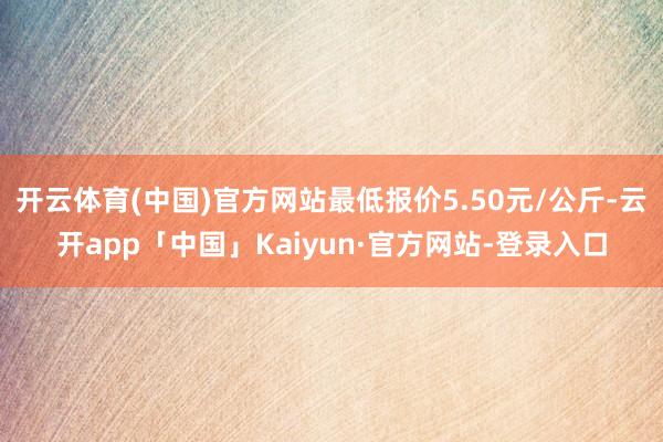 开云体育(中国)官方网站最低报价5.50元/公斤-云开app「中国」Kaiyun·官方网站-登录入口