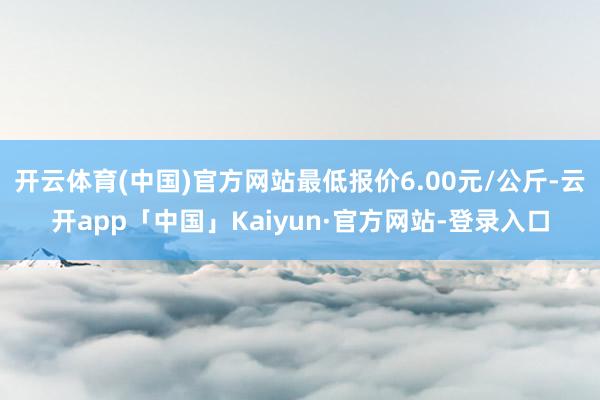 开云体育(中国)官方网站最低报价6.00元/公斤-云开app「中国」Kaiyun·官方网站-登录入口