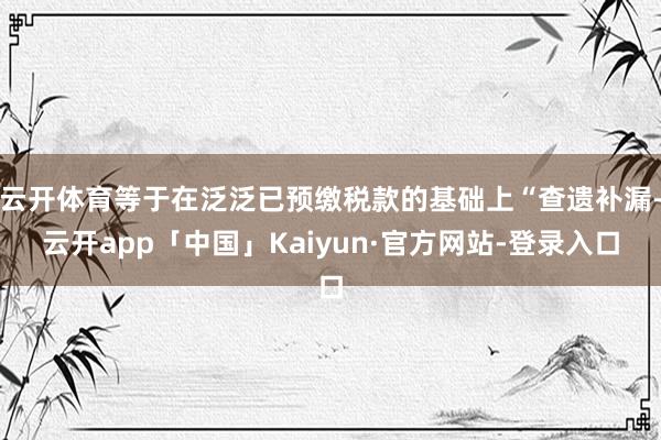 云开体育等于在泛泛已预缴税款的基础上“查遗补漏-云开app「中国」Kaiyun·官方网站-登录入口