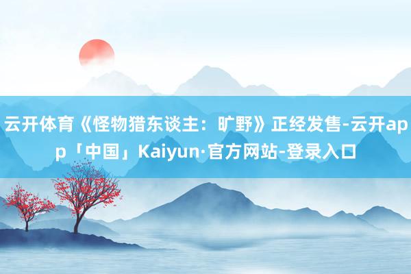 云开体育《怪物猎东谈主：旷野》正经发售-云开app「中国」Kaiyun·官方网站-登录入口
