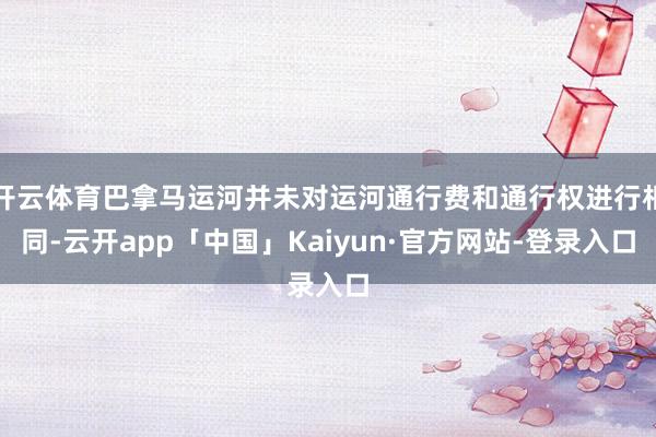 开云体育巴拿马运河并未对运河通行费和通行权进行相同-云开app「中国」Kaiyun·官方网站-登录入口