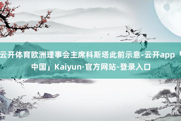 云开体育欧洲理事会主席科斯塔此前示意-云开app「中国」Kaiyun·官方网站-登录入口
