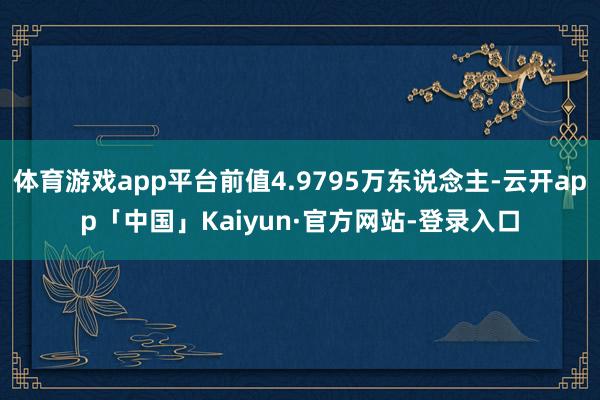 体育游戏app平台前值4.9795万东说念主-云开app「中国」Kaiyun·官方网站-登录入口
