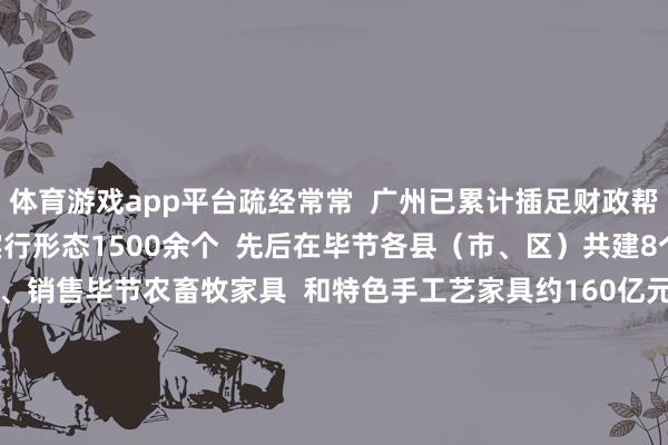 体育游戏app平台疏经常常  广州已累计插足财政帮扶资金跳动30亿元  实行形态1500余个  先后在毕节各县（市、区）共建8个产业园区  匡助采购、销售毕节农畜牧家具  和特色手工艺家具约160亿元  造就医疗帮扶专科工夫东说念主才1400余东说念主  东说念主才疏通冲破1万东说念主次    仅2024年以来  广州累计插足帮扶资金达3.87亿  在产业、劳务、奢靡  文旅、医疗、造就  下层处