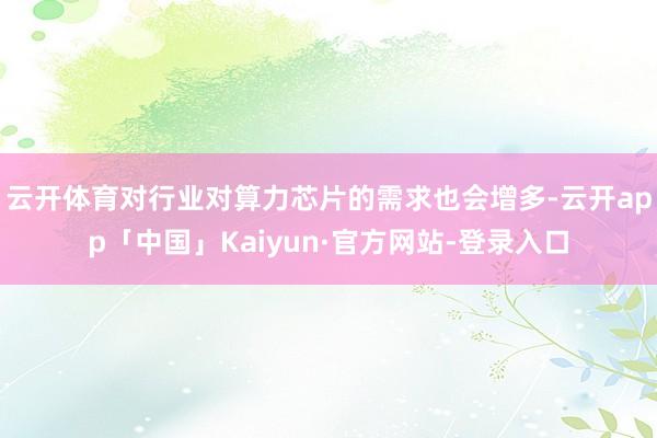 云开体育对行业对算力芯片的需求也会增多-云开app「中国」Kaiyun·官方网站-登录入口