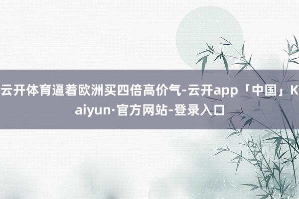 云开体育逼着欧洲买四倍高价气-云开app「中国」Kaiyun·官方网站-登录入口