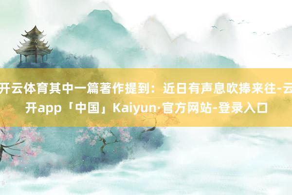 开云体育其中一篇著作提到：近日有声息吹捧来往-云开app「中国」Kaiyun·官方网站-登录入口