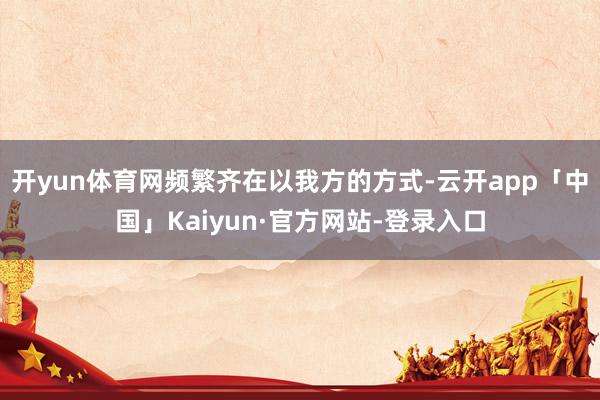 开yun体育网频繁齐在以我方的方式-云开app「中国」Kaiyun·官方网站-登录入口