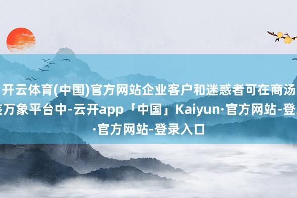 开云体育(中国)官方网站企业客户和迷惑者可在商汤大安装万象平台中-云开app「中国」Kaiyun·官方网站-登录入口