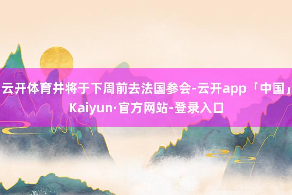 云开体育并将于下周前去法国参会-云开app「中国」Kaiyun·官方网站-登录入口