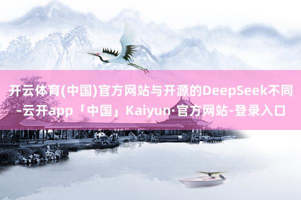 开云体育(中国)官方网站与开源的DeepSeek不同-云开app「中国」Kaiyun·官方网站-登录入口