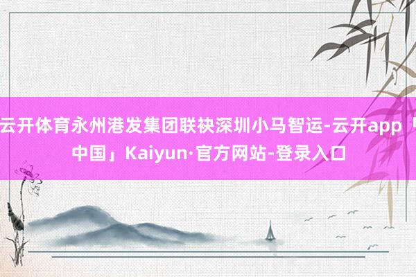 云开体育永州港发集团联袂深圳小马智运-云开app「中国」Kaiyun·官方网站-登录入口