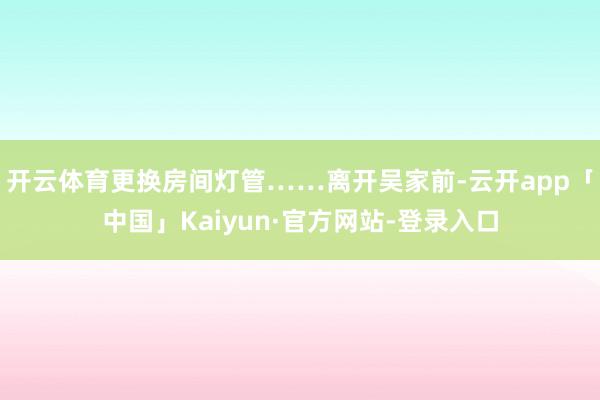 开云体育更换房间灯管……离开吴家前-云开app「中国」Kaiyun·官方网站-登录入口