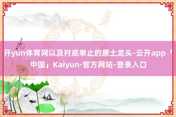 开yun体育网以及衬底举止的原土龙头-云开app「中国」Kaiyun·官方网站-登录入口