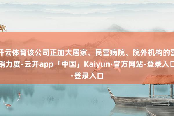 开云体育该公司正加大居家、民营病院、院外机构的营销力度-云开app「中国」Kaiyun·官方网站-登录入口