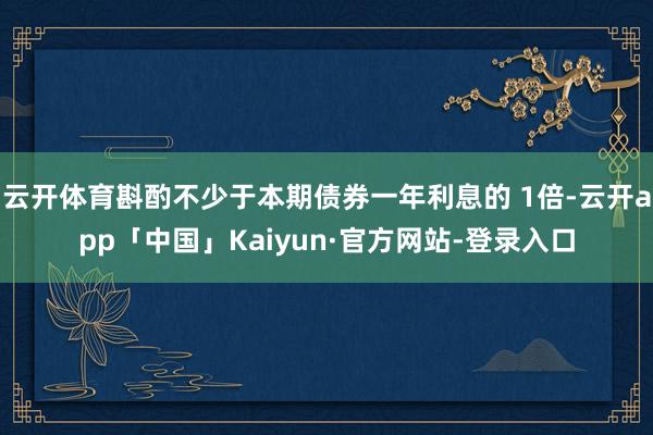 云开体育斟酌不少于本期债券一年利息的 1倍-云开app「中国」Kaiyun·官方网站-登录入口