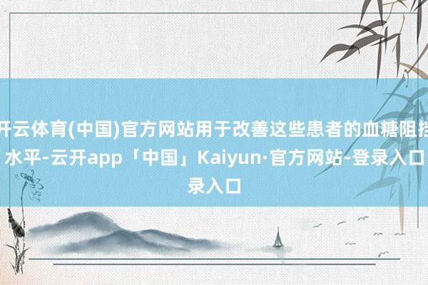 开云体育(中国)官方网站用于改善这些患者的血糖阻挡水平-云开app「中国」Kaiyun·官方网站-登录入口