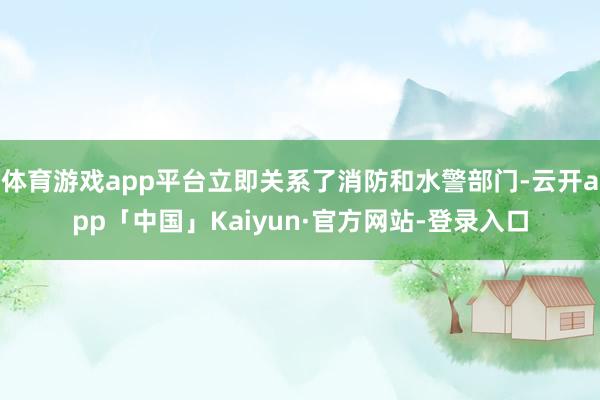 体育游戏app平台立即关系了消防和水警部门-云开app「中国」Kaiyun·官方网站-登录入口